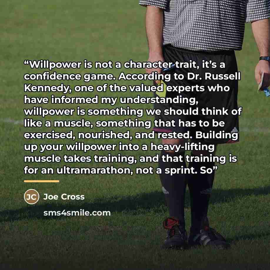“Willpower is not a character trait, it’s a confidence game. According to Dr. Russell Kennedy, one of the valued experts who have informed my understanding, willpower is something we should think of like a muscle, something that has to be exercised, nourished, and rested. Building up your willpower…” quote by Joe Cross