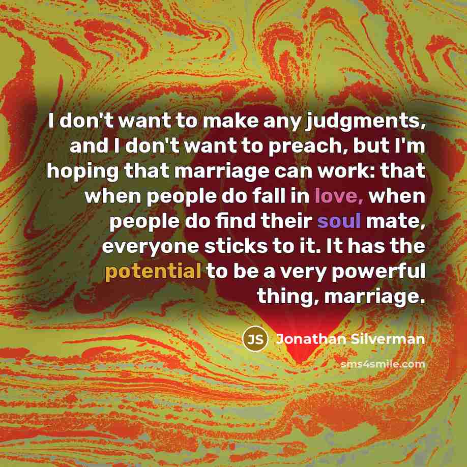 “I don't want to make any judgments, and I don't want to preach, but I'm hoping that marriage can work: that when people do fall in love, when people do find their soul mate, everyone sticks to it. It has the potential to be a very powerful thing, marriage.” quote by Jonathan Silverman