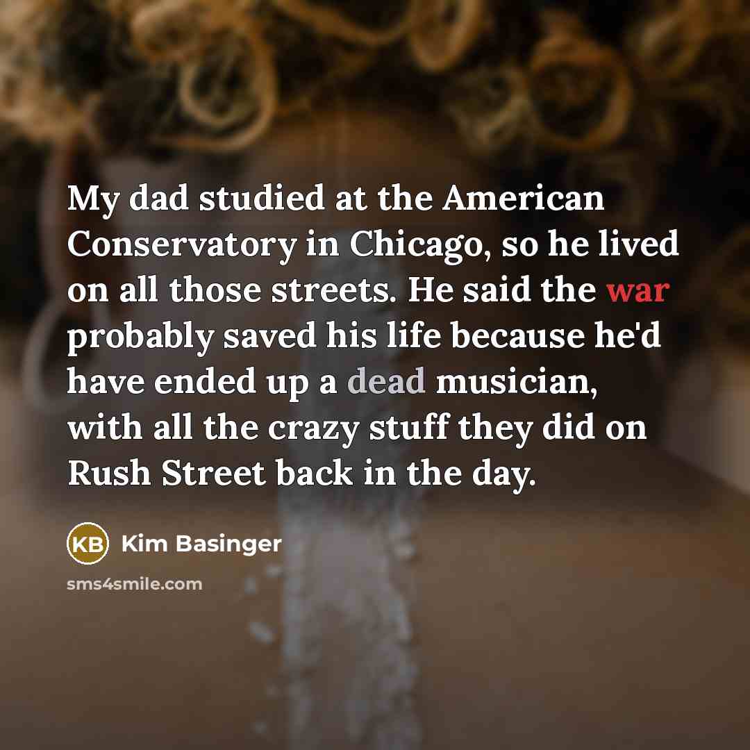“My dad studied at the American Conservatory in Chicago, so he lived on all those streets. He said the war probably saved his life because he'd have ended up a dead musician, with all the crazy stuff they did on Rush Street back in the day.” quote by Kim Basinger