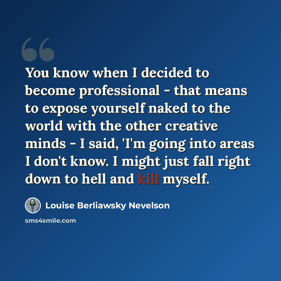 “You know when I decided to become professional - that means to expose yourself naked to the world with the other creative minds - I said, 'I'm going into areas I don't know. I might just fall right down to hell and kill myself.” quote by Louise Berliawsky Nevelson