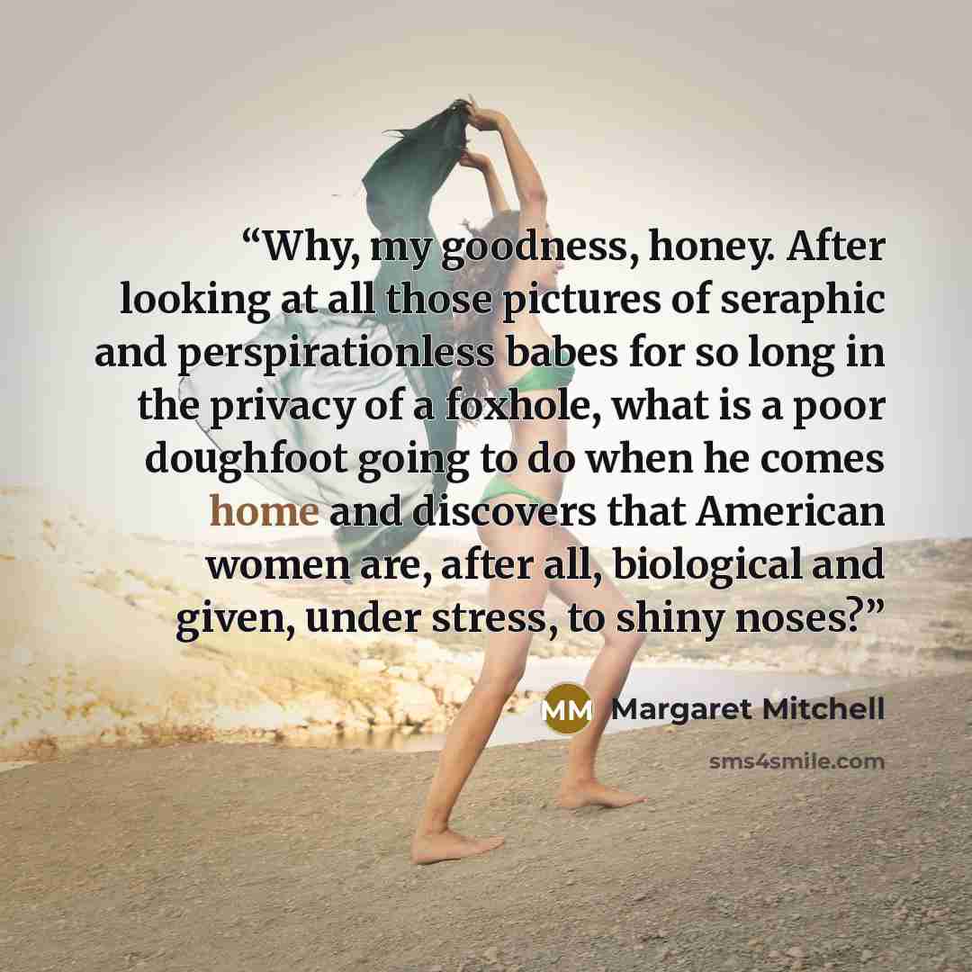 “Why, my goodness, honey. After looking at all those pictures of seraphic and perspirationless babes for so long in the privacy of a foxhole, what is a poor doughfoot going to do when he comes home and discovers that American women are, after all, biological and given, under stress, to shiny noses?” quote by Margaret Mitchell