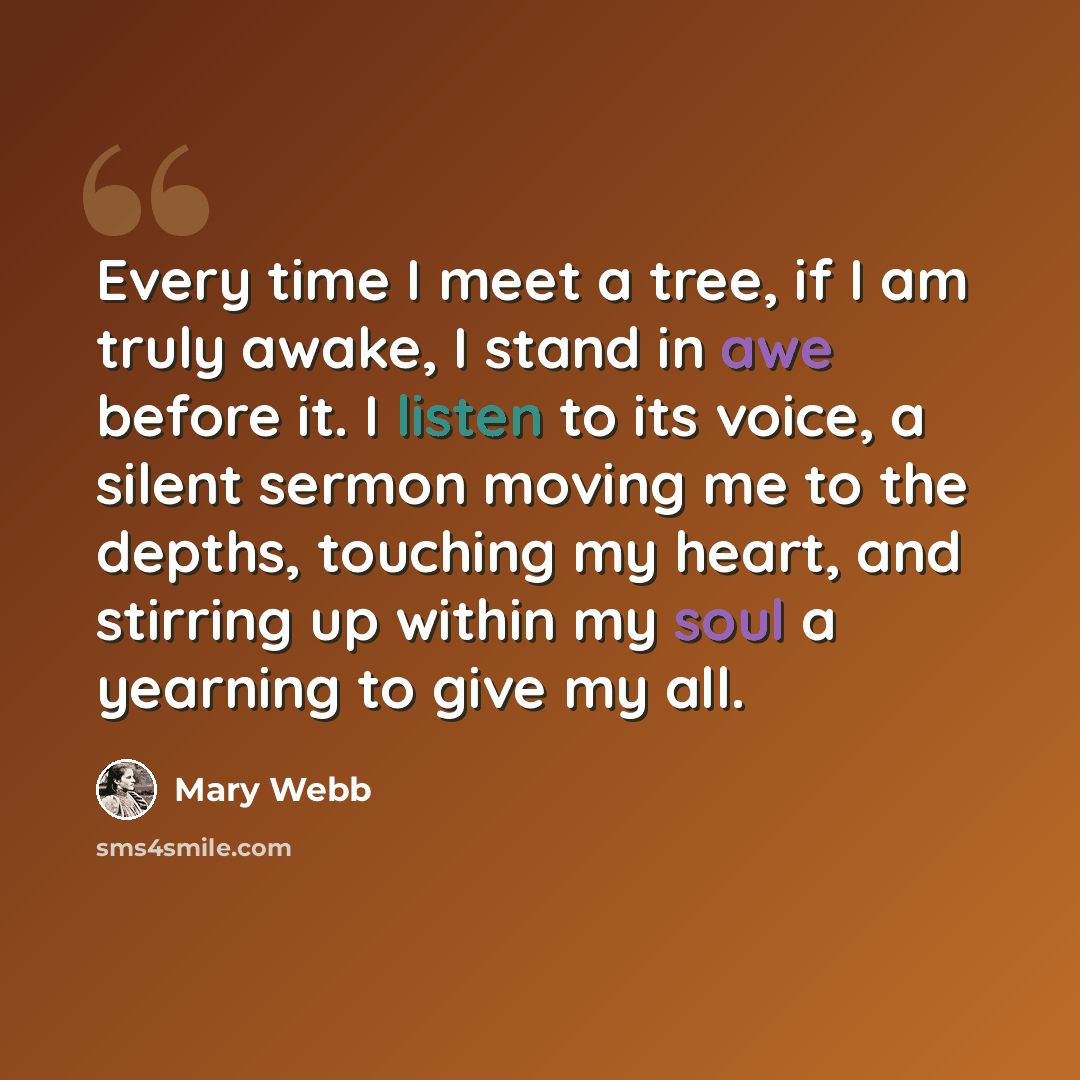 “Every time I meet a tree, if I am truly awake, I stand in awe before it. I listen to its voice, a silent sermon moving me to the depths, touching my heart, and stirring up within my soul a yearning to give my all.” quote by Mary Webb