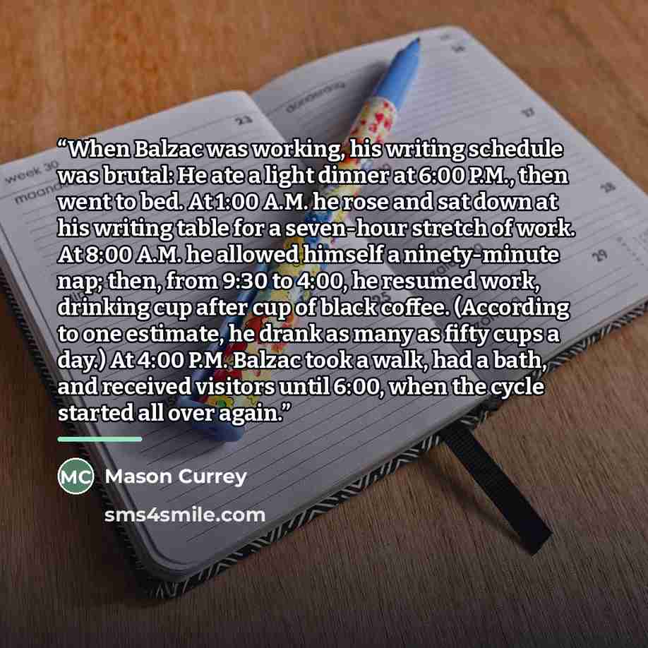 “When Balzac was working, his writing schedule was brutal: He ate a light dinner at 6:00 P.M., then went to bed. At 1:00 A.M. he rose and sat down at his writing table for a seven-hour stretch of work. At 8:00 A.M. he allowed himself a ninety-minute nap; then, from 9:30 to 4:00, he resumed work…” quote by Mason Currey
