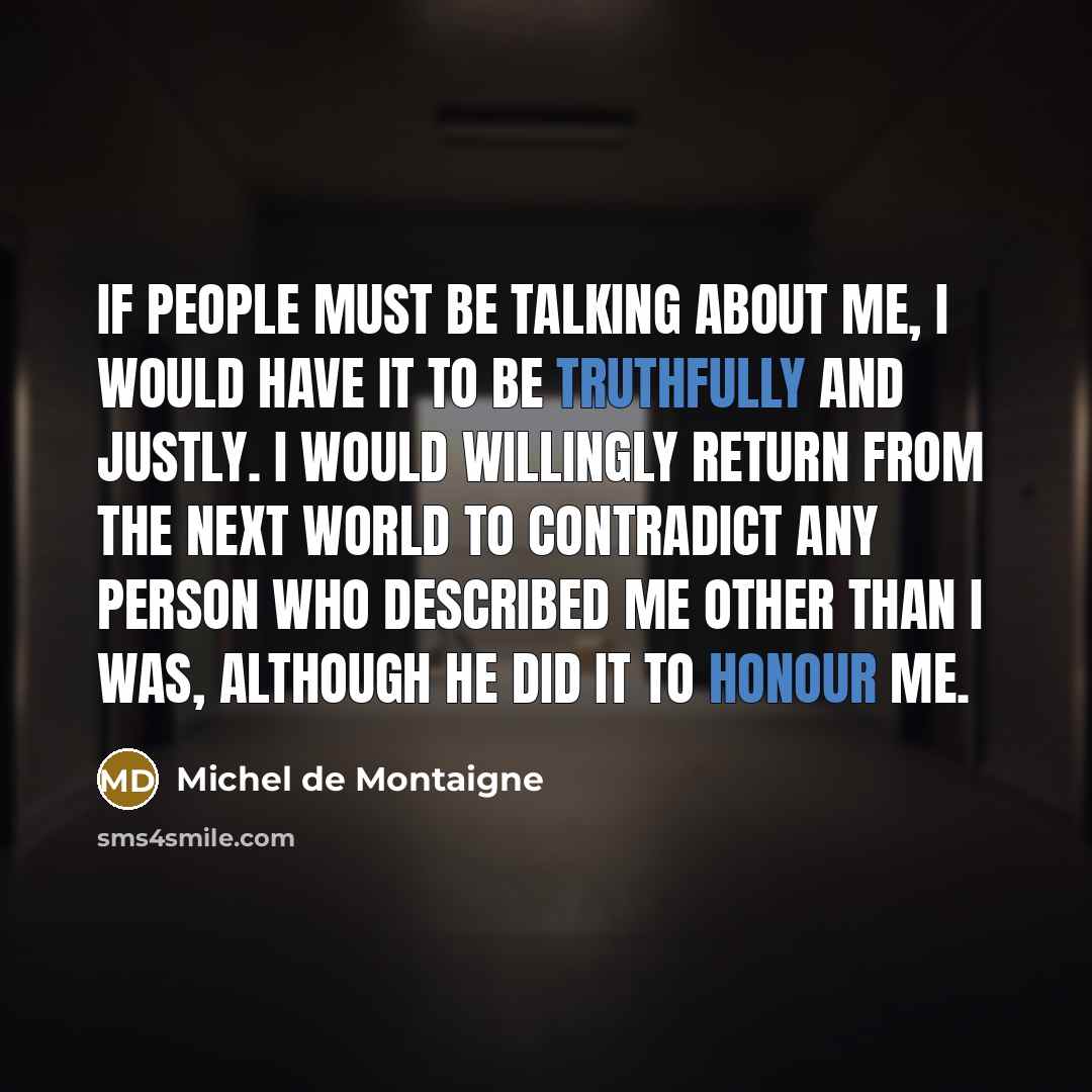 “If people must be talking about me, I would have it to be truthfully and justly. I would willingly return from the next world to contradict any person who described me other than I was, although he did it to honour me.” quote by Michel de Montaigne