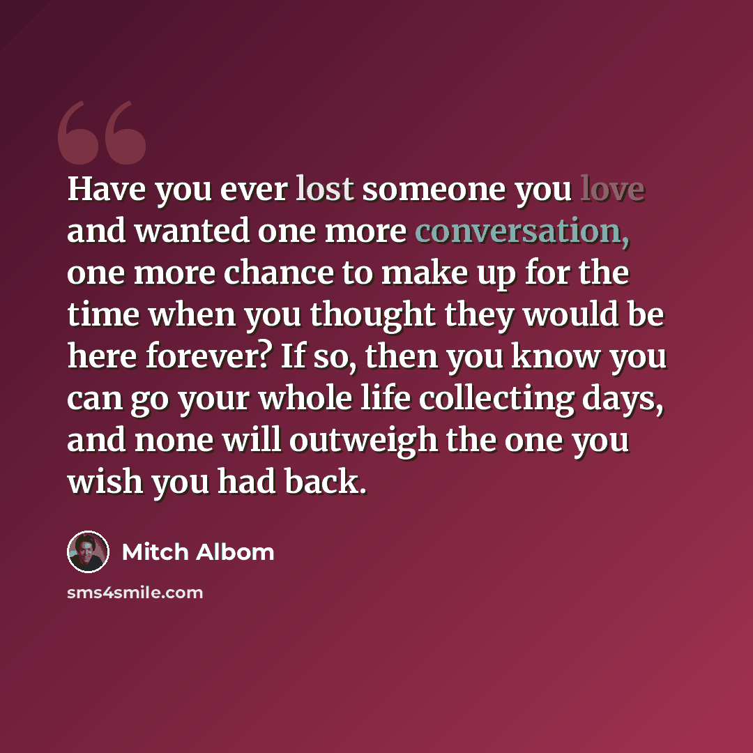 “Have you ever lost someone you love and wanted one more conversation, one more chance to make up for the time when you thought they would be here forever? If so, then you know you can go your whole life collecting days, and none will outweigh the one you wish you had back.” quote by Mitch Albom