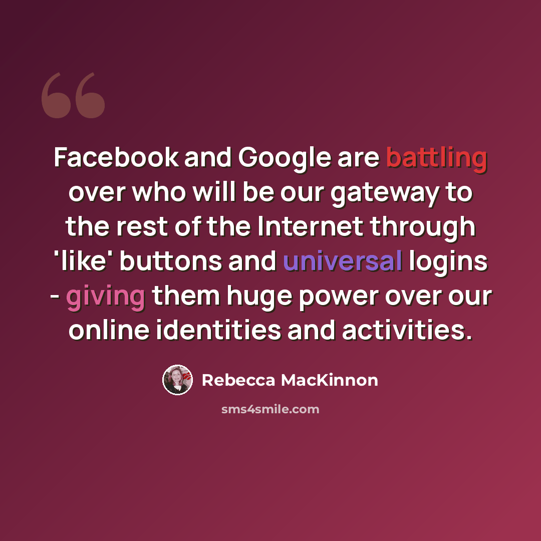 “Facebook and Google are battling over who will be our gateway to the rest of the Internet through 'like' buttons and universal logins - giving them huge power over our online identities and activities.” quote by Rebecca MacKinnon