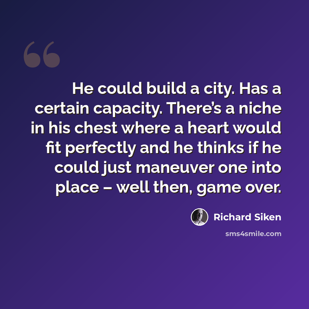 “He could build a city. Has a certain capacity. There’s a niche in his chest where a heart would fit perfectly and he thinks if he could just maneuver one into place – well then, game over.” quote by Richard Siken