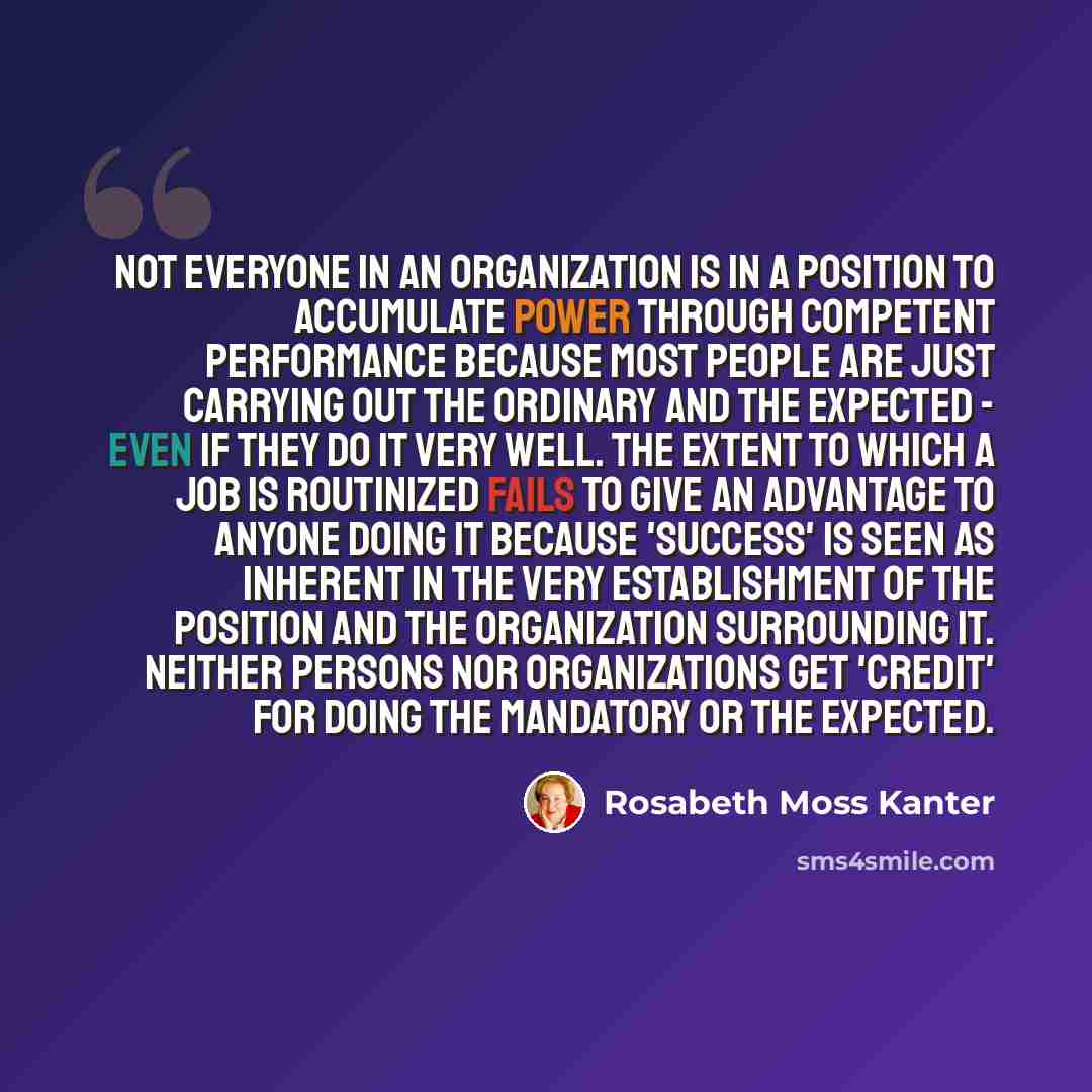 “Not everyone in an organization is in a position to accumulate power through competent performance because most people are just carrying out the ordinary and the expected - even if they do it very well. The extent to which a job is routinized fails to give an advantage to anyone doing it because…” quote by Rosabeth Moss Kanter