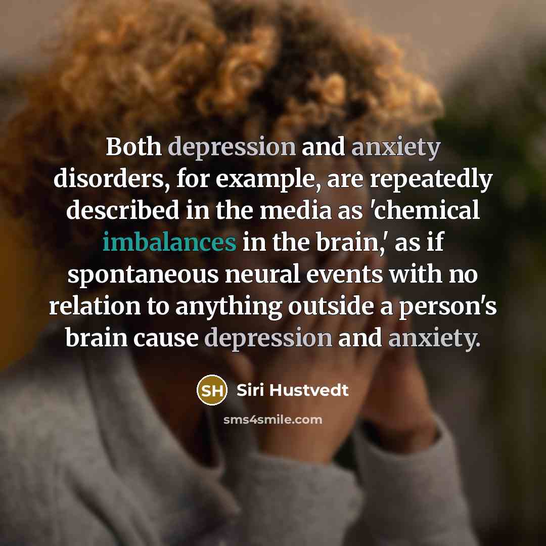 “Both depression and anxiety disorders, for example, are repeatedly described in the media as 'chemical imbalances in the brain,' as if spontaneous neural events with no relation to anything outside a person's brain cause depression and anxiety.” quote by Siri Hustvedt