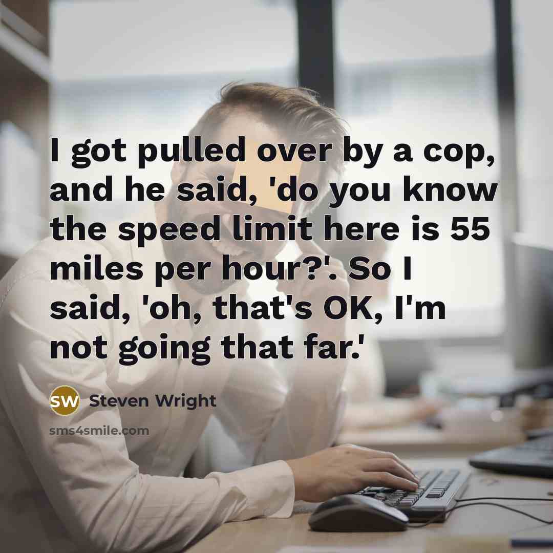 “I got pulled over by a cop, and he said, 'do you know the speed limit here is 55 miles per hour?'. So I said, 'oh, that's OK, I'm not going that far.'” quote by Steven Wright