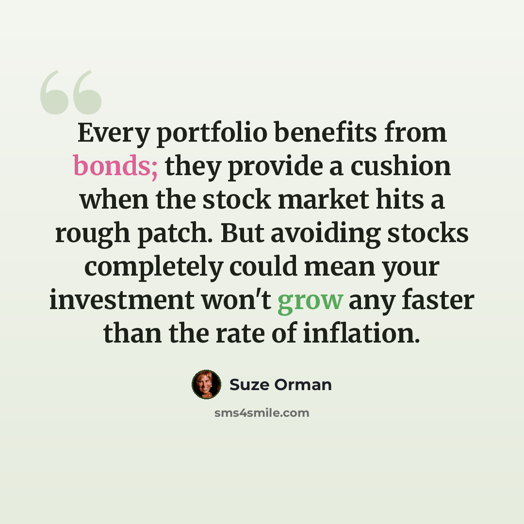 “Every portfolio benefits from bonds; they provide a cushion when the stock market hits a rough patch. But avoiding stocks completely could mean your investment won't grow any faster than the rate of inflation.” quote by Suze Orman