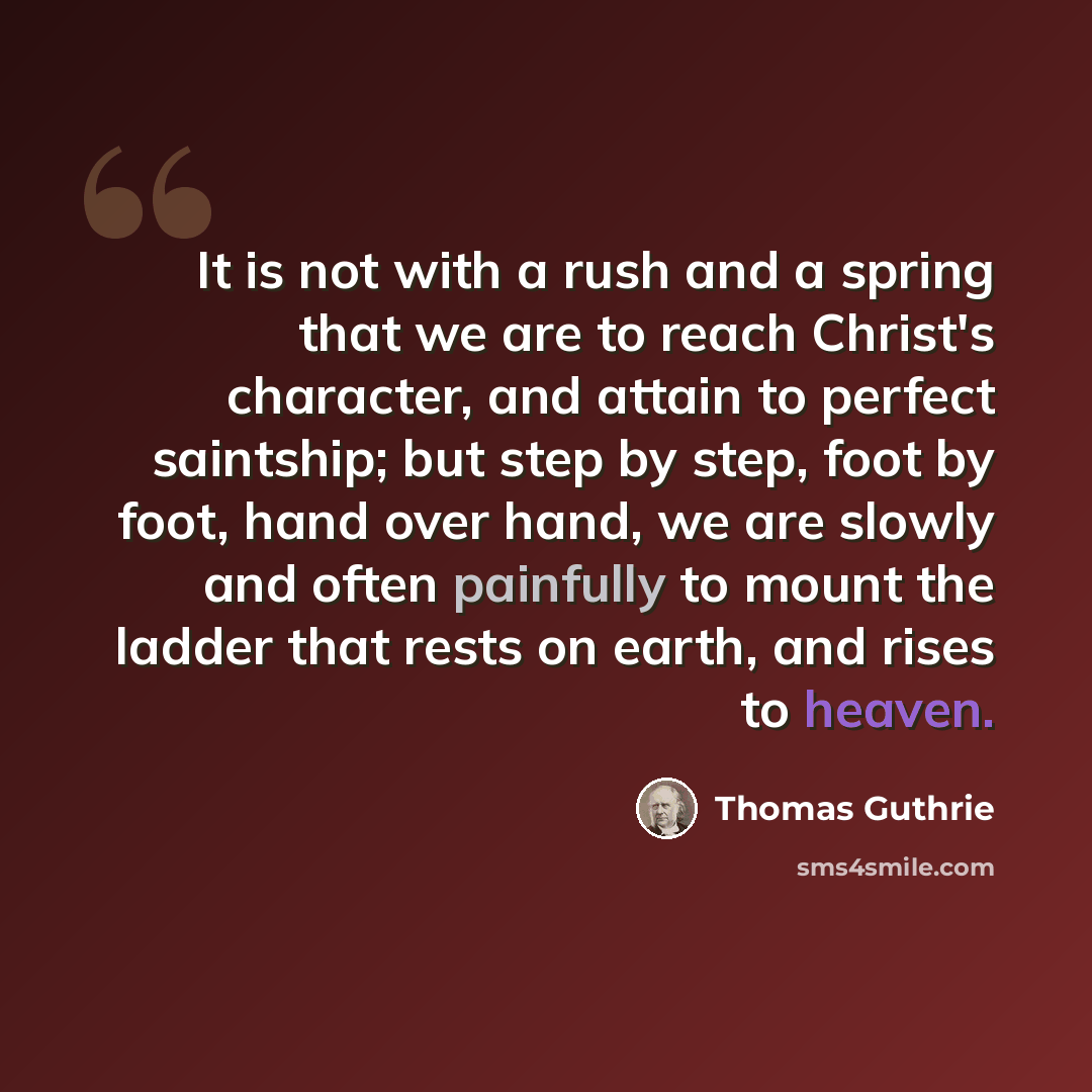 “It is not with a rush and a spring that we are to reach Christ's character, and attain to perfect saintship; but step by step, foot by foot, hand over hand, we are slowly and often painfully to mount the ladder that rests on earth, and rises to heaven.” quote by Thomas Guthrie