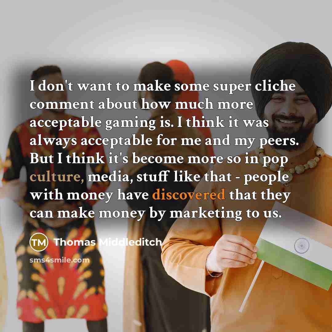 “I don't want to make some super cliche comment about how much more acceptable gaming is. I think it was always acceptable for me and my peers. But I think it's become more so in pop culture, media, stuff like that - people with money have discovered that they can make money by marketing to us.” quote by Thomas Middleditch