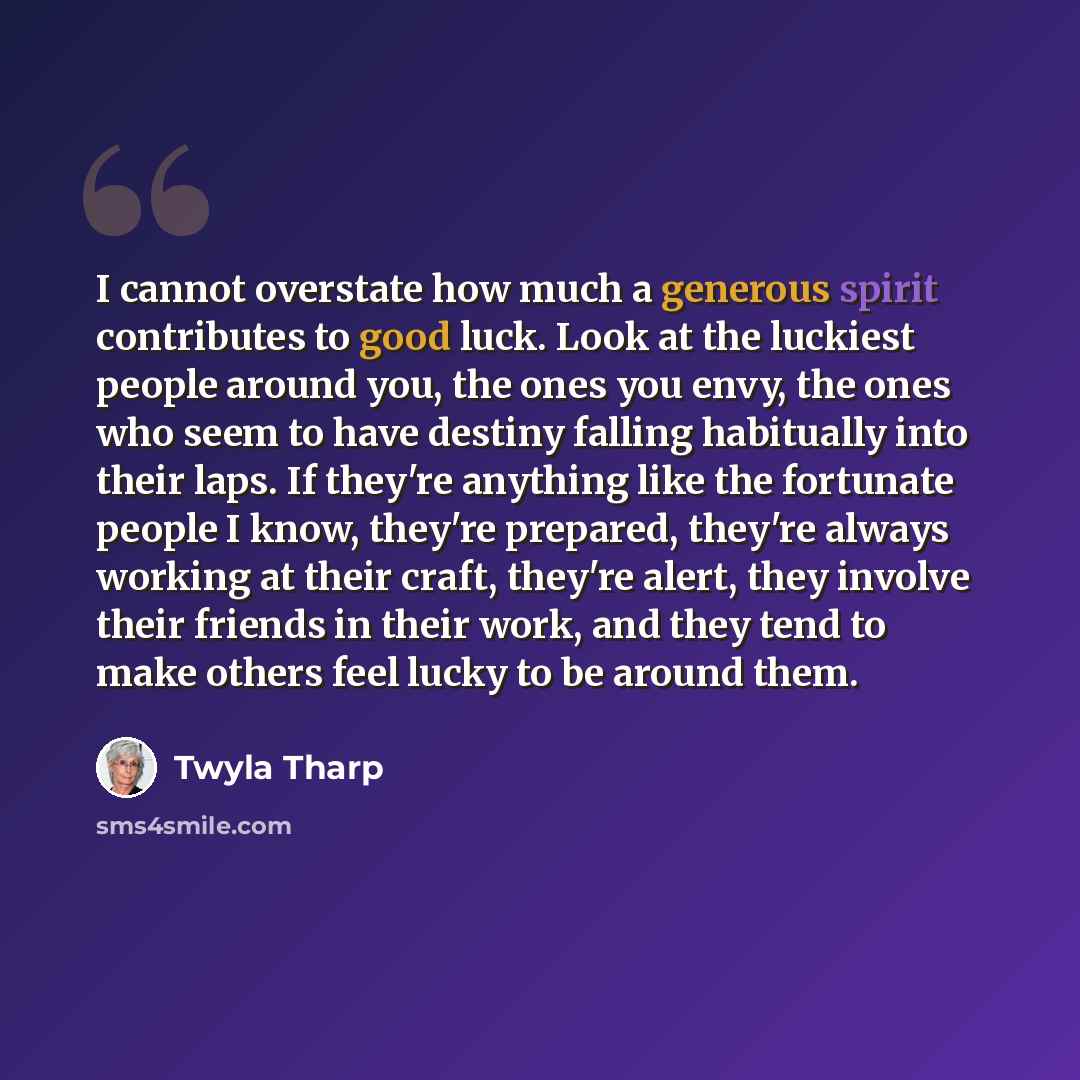 “I cannot overstate how much a generous spirit contributes to good luck. Look at the luckiest people around you, the ones you envy, the ones who seem to have destiny falling habitually into their laps. If they're anything like the fortunate people I know, they're prepared, they're always working at…” quote by Twyla Tharp