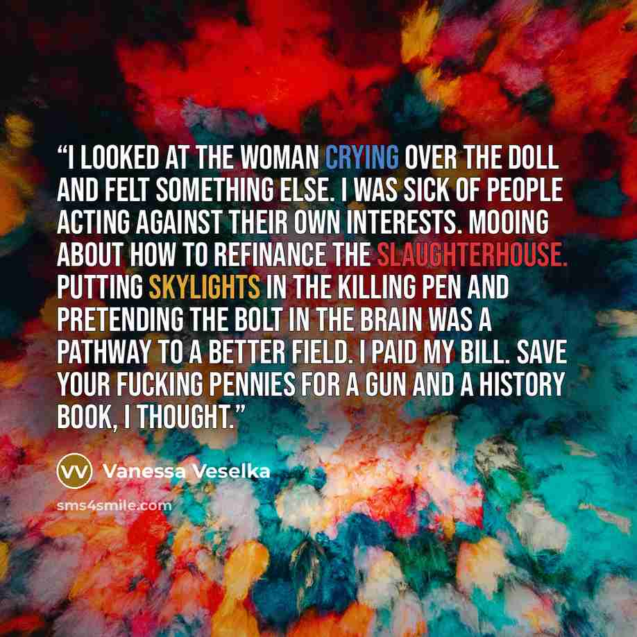 “I looked at the woman crying over the doll and felt something else. I was sick of people acting against their own interests. Mooing about how to refinance the slaughterhouse. Putting skylights in the killing pen and pretending the bolt in the brain was a pathway to a better field. I paid my bill…” quote by Vanessa Veselka