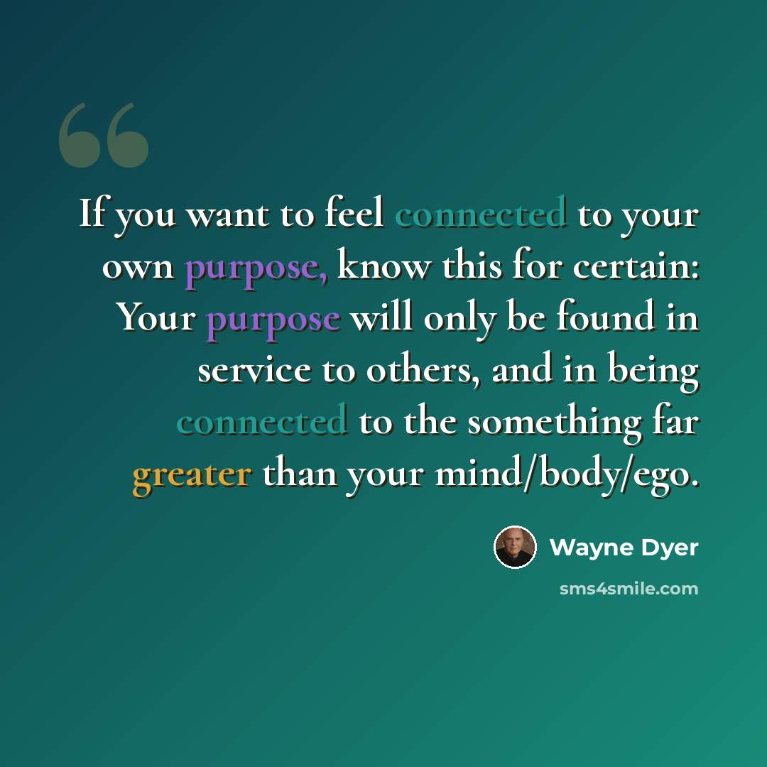 “If you want to feel connected to your own purpose, know this for certain: Your purpose will only be found in service to others, and in being connected to the something far greater than your mind/body/ego.” quote by Wayne Dyer