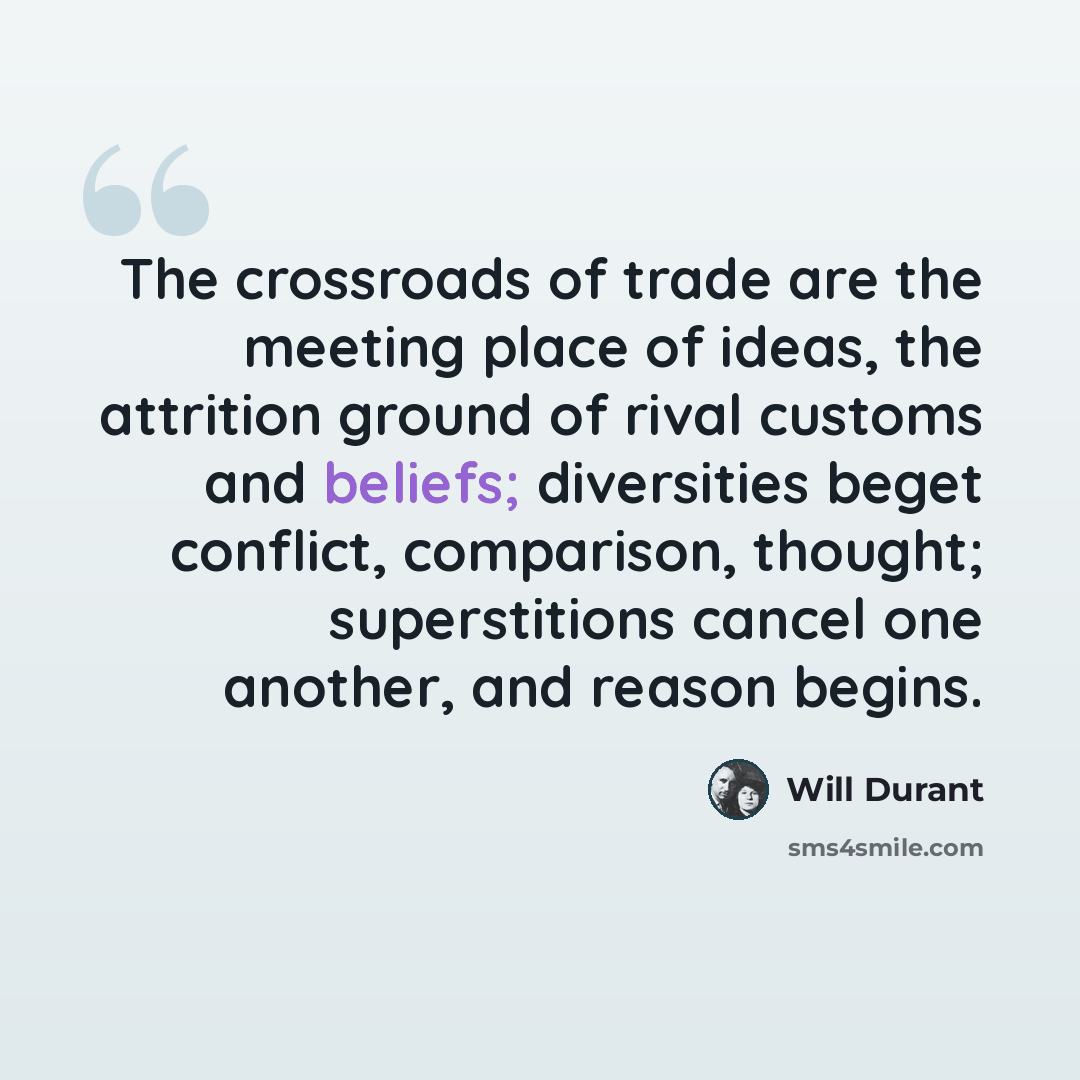 “The crossroads of trade are the meeting place of ideas, the attrition ground of rival customs and beliefs; diversities beget conflict, comparison, thought; superstitions cancel one another, and reason begins.” quote by Will Durant