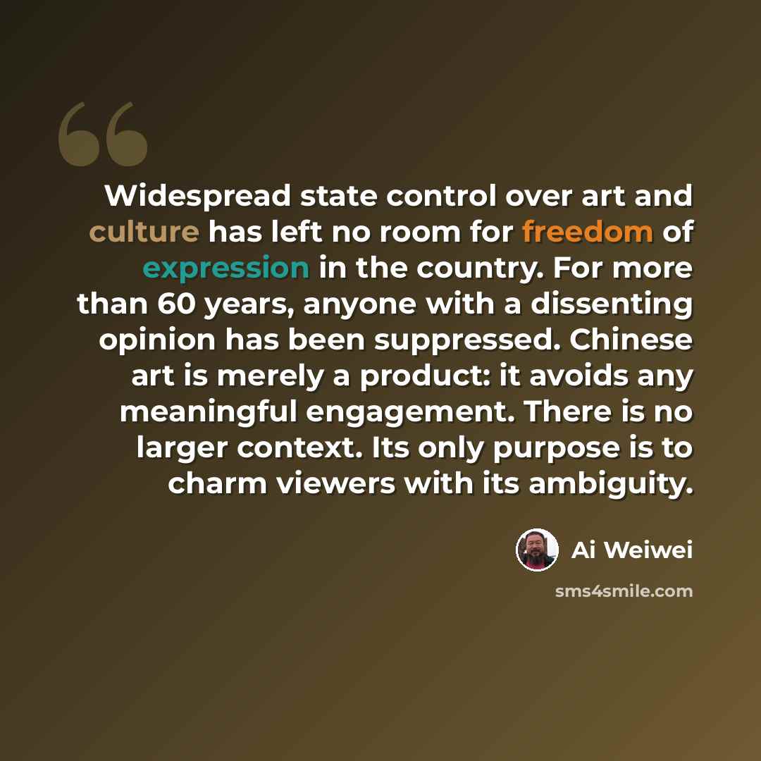 “Widespread state control over art and culture has left no room for freedom of expression in the country. For more than 60 years, anyone with a dissenting opinion has been suppressed. Chinese art is merely a product: it avoids any meaningful engagement. There is no larger context. Its only purpose…” quote by Ai Weiwei