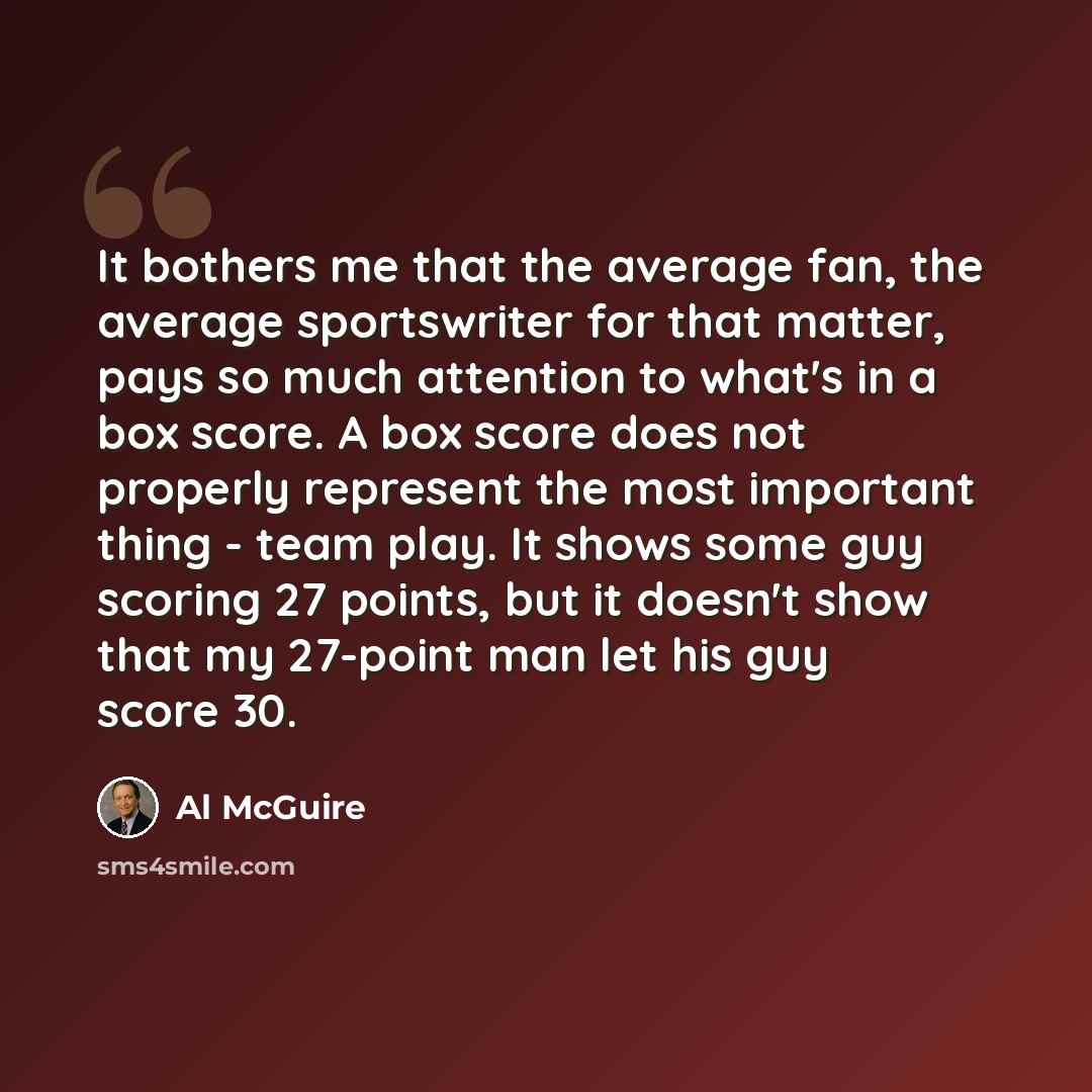 “It bothers me that the average fan, the average sportswriter for that matter, pays so much attention to what's in a box score. A box score does not properly represent the most important thing - team play. It shows some guy scoring 27 points, but it doesn't show that my 27-point man let his guy…” quote by Al McGuire