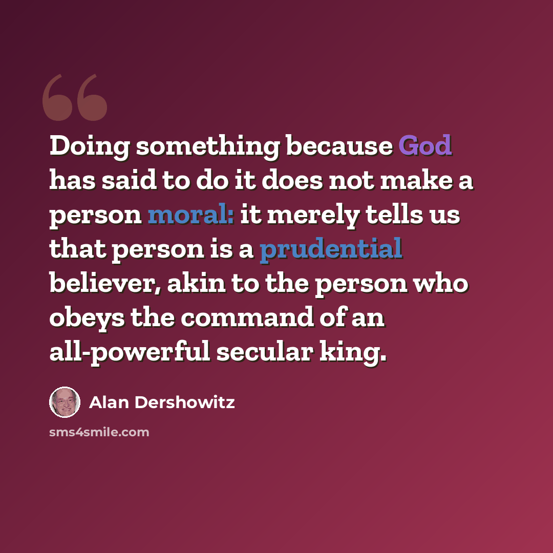 “Doing something because God has said to do it does not make a person moral: it merely tells us that person is a prudential believer, akin to the person who obeys the command of an all-powerful secular king.” quote by Alan Dershowitz