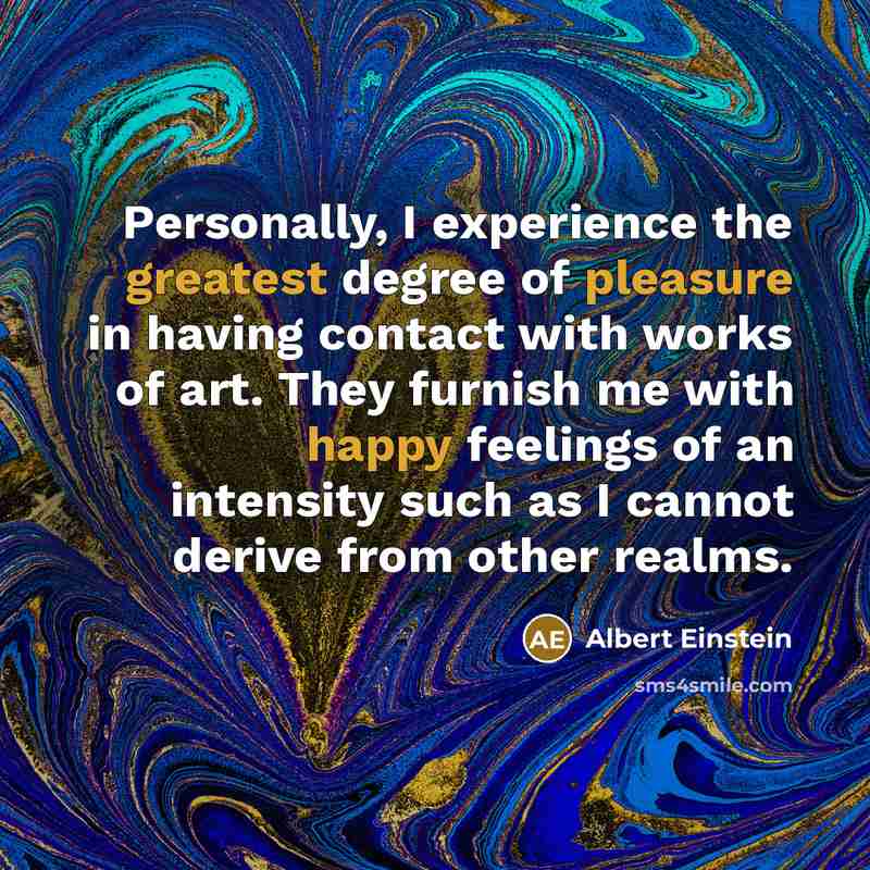 “Personally, I experience the greatest degree of pleasure in having contact with works of art. They furnish me with happy feelings of an intensity such as I cannot derive from other realms.” quote by Albert Einstein