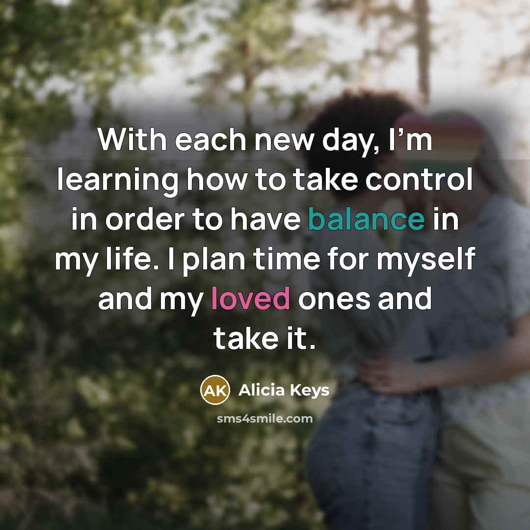 “With each new day, I'm learning how to take control in order to have balance in my life. I plan time for myself and my loved ones and take it.” quote by Alicia Keys