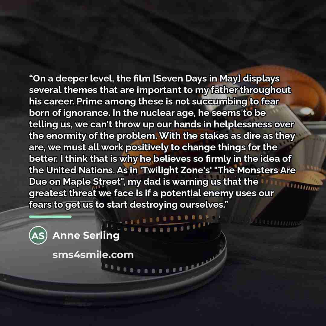 “On a deeper level, the film [Seven Days in May] displays several themes that are important to my father throughout his career. Prime among these is not succumbing to fear born of ignorance. In the nuclear age, he seems to be telling us, we can't throw up our hands in helplessness over the enormity…” quote by Anne Serling
