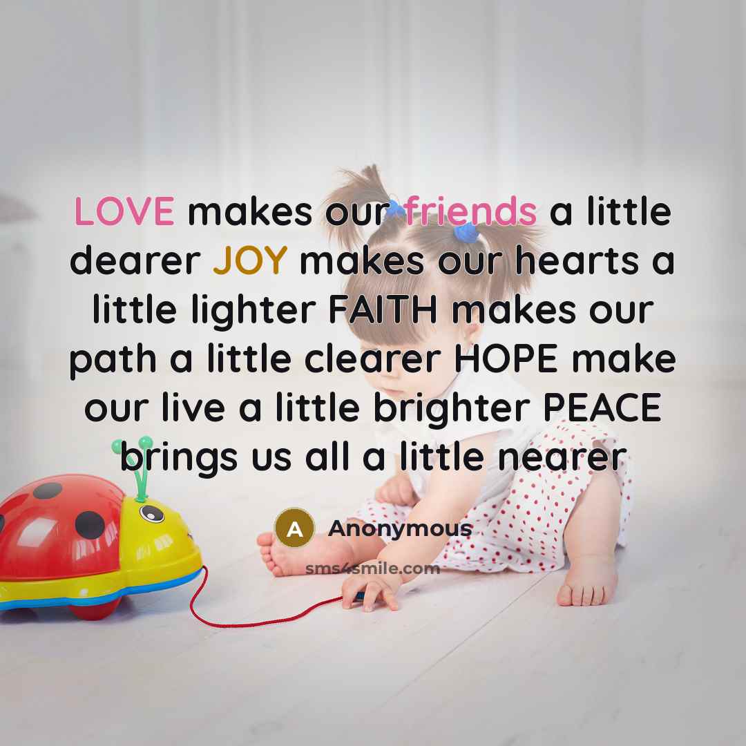 “LOVE makes our friends a little dearer JOY makes our hearts a little lighter FAITH makes our path a little clearer HOPE make our live a little brighter PEACE brings us all a little nearer” quote by Anonymous