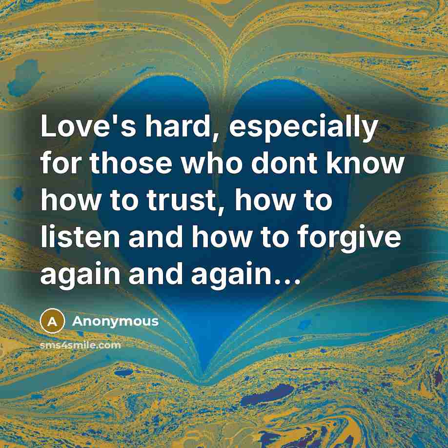 “Love's hard, especially for those who dont know how to trust, how to listen and how to forgive again and again...” quote by Anonymous