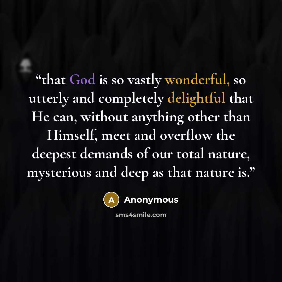 “that God is so vastly wonderful, so utterly and completely delightful that He can, without anything other than Himself, meet and overflow the deepest demands of our total nature, mysterious and deep as that nature is.” quote by Anonymous