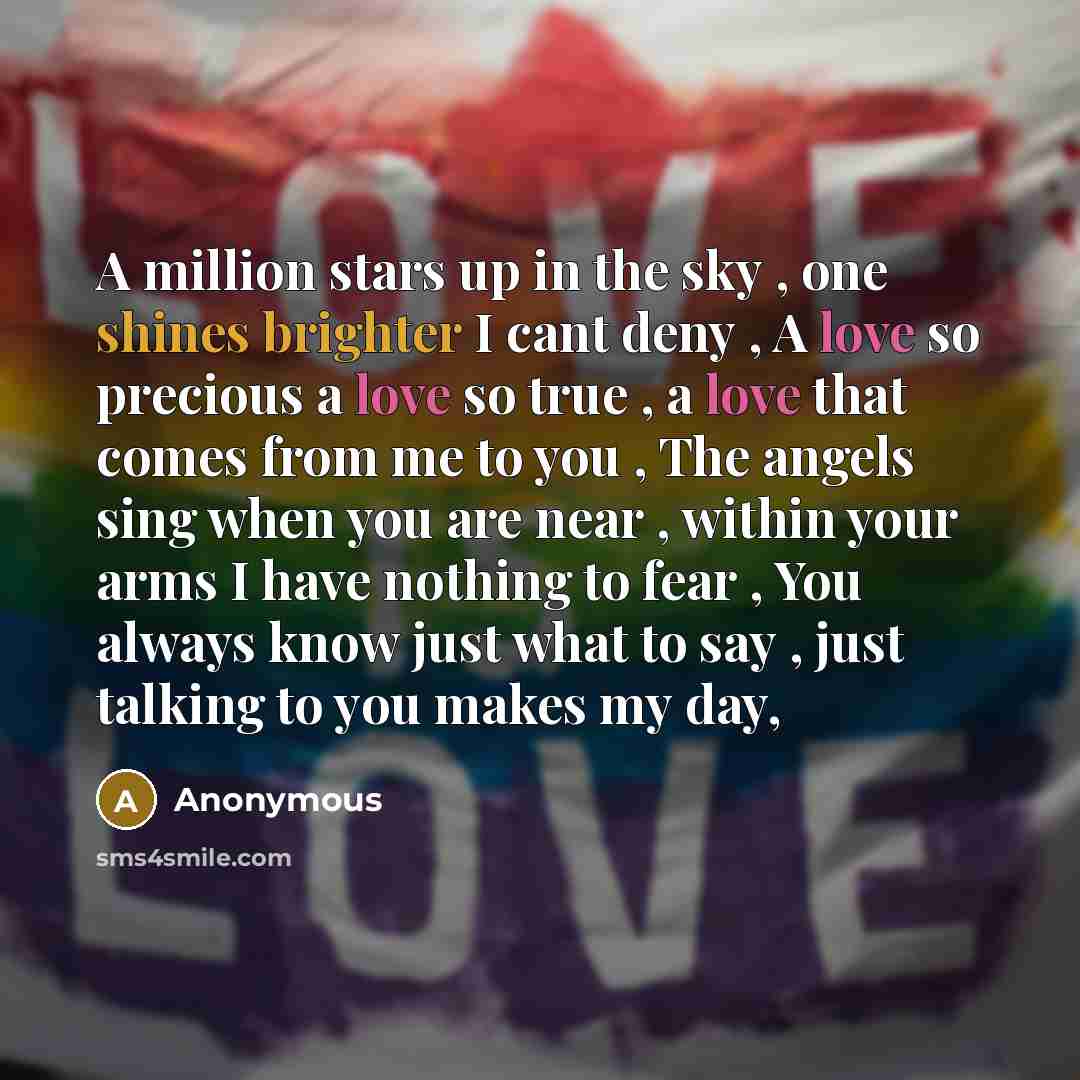 “A million stars up in the sky , one shines brighter I cant deny , A love so precious a love so true , a love that comes from me to you , The angels sing when you are near , within your arms I have nothing to fear , You always know just what to say , just talking to you makes my day,” quote by Anonymous