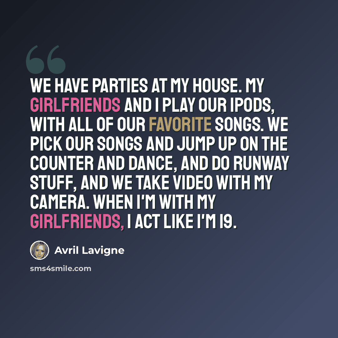 “We have parties at my house. My girlfriends and I play our iPods, with all of our favorite songs. We pick our songs and jump up on the counter and dance, and do runway stuff, and we take video with my camera. When I'm with my girlfriends, I act like I'm 19.” quote by Avril Lavigne