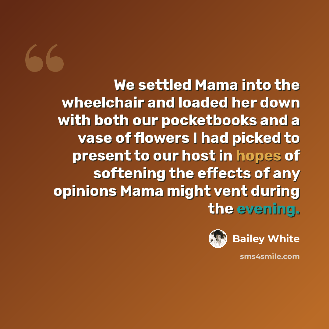 “We settled Mama into the wheelchair and loaded her down with both our pocketbooks and a vase of flowers I had picked to present to our host in hopes of softening the effects of any opinions Mama might vent during the evening.” quote by Bailey White