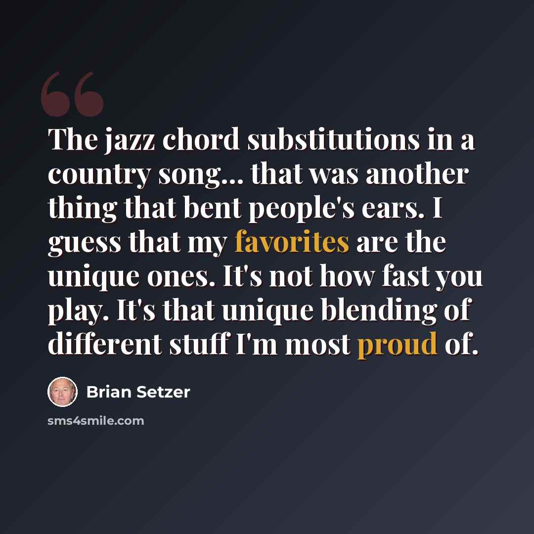 “The jazz chord substitutions in a country song... that was another thing that bent people's ears. I guess that my favorites are the unique ones. It's not how fast you play. It's that unique blending of different stuff I'm most proud of.” quote by Brian Setzer