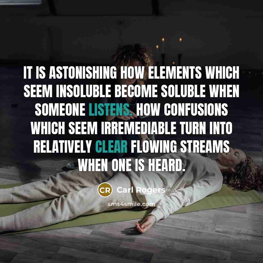 “It is astonishing how elements which seem insoluble become soluble when someone listens. How confusions which seem irremediable turn into relatively clear flowing streams when one is heard.” quote by Carl Rogers