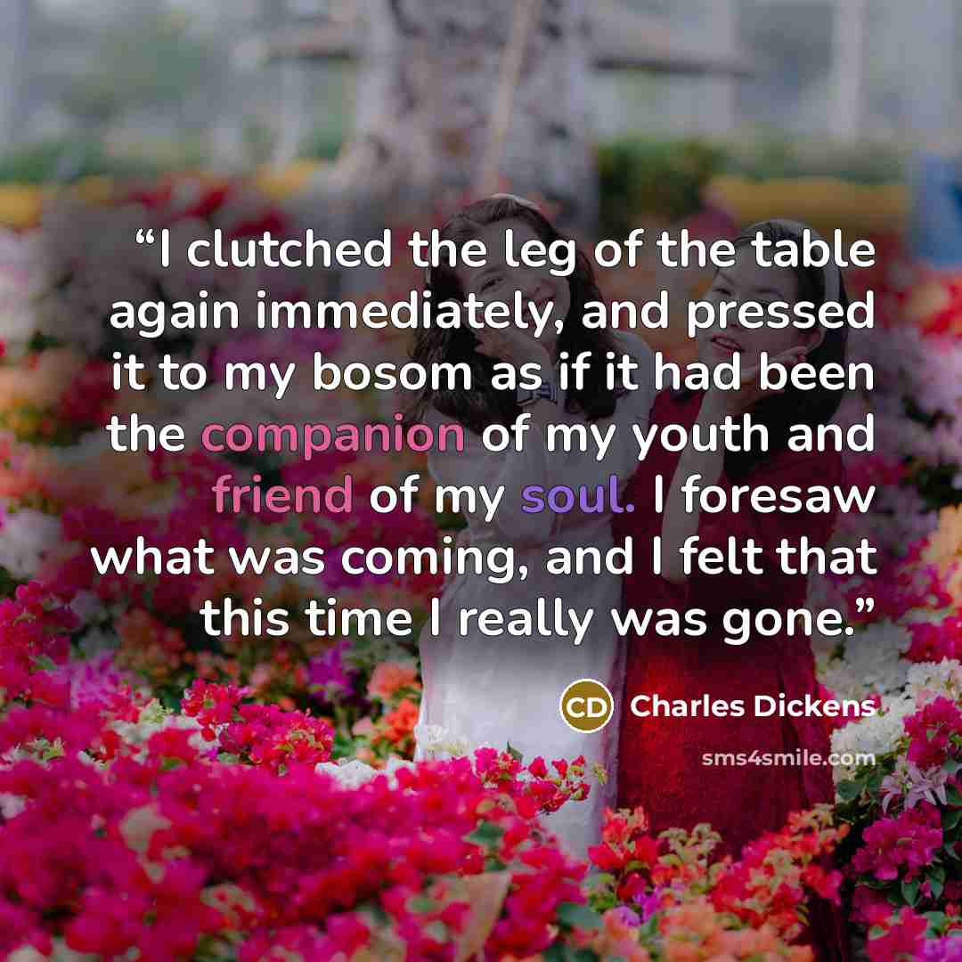 “I clutched the leg of the table again immediately, and pressed it to my bosom as if it had been the companion of my youth and friend of my soul. I foresaw what was coming, and I felt that this time I really was gone.” quote by Charles Dickens