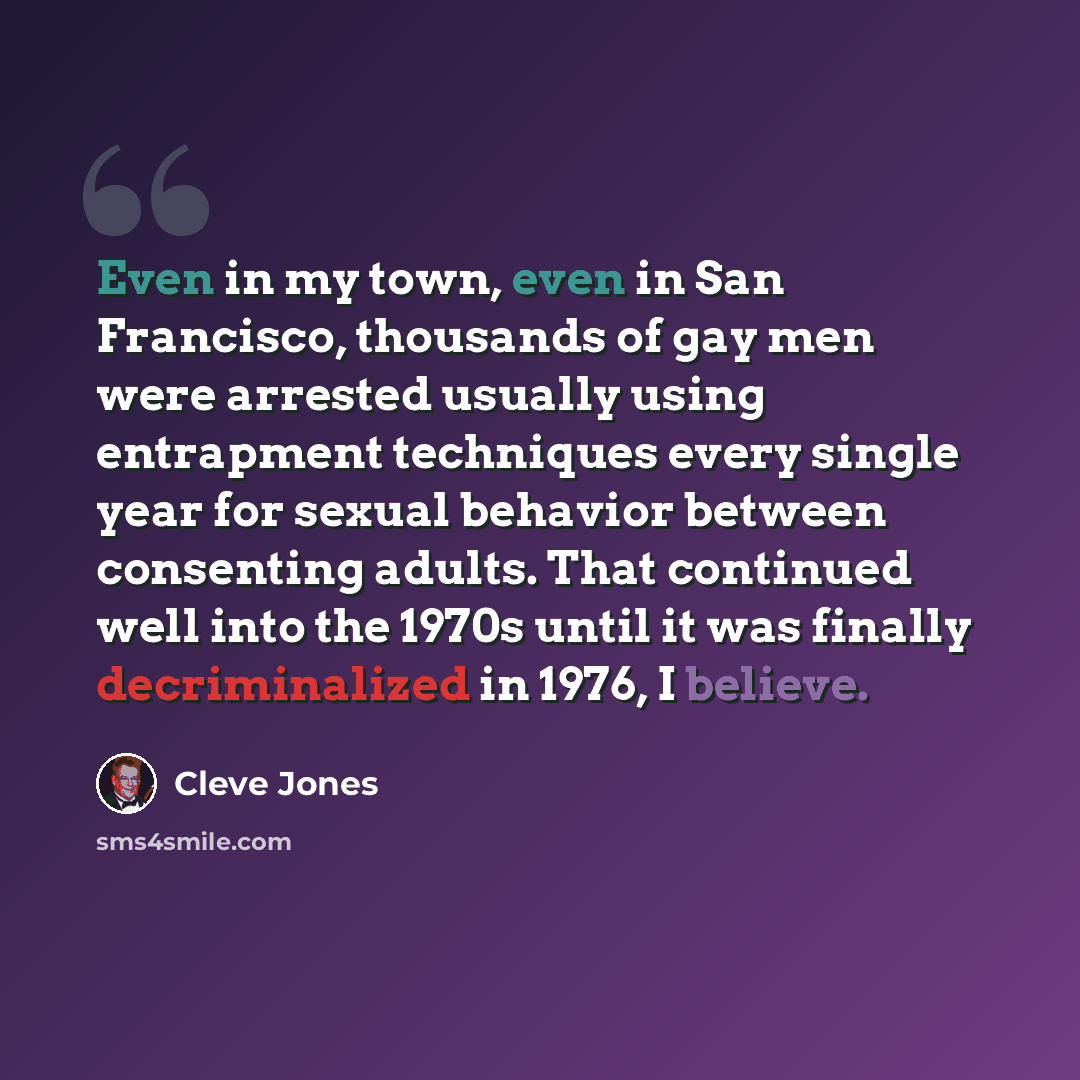 “Even in my town, even in San Francisco, thousands of gay men were arrested usually using entrapment techniques every single year for sexual behavior between consenting adults. That continued well into the 1970s until it was finally decriminalized in 1976, I believe.” quote by Cleve Jones