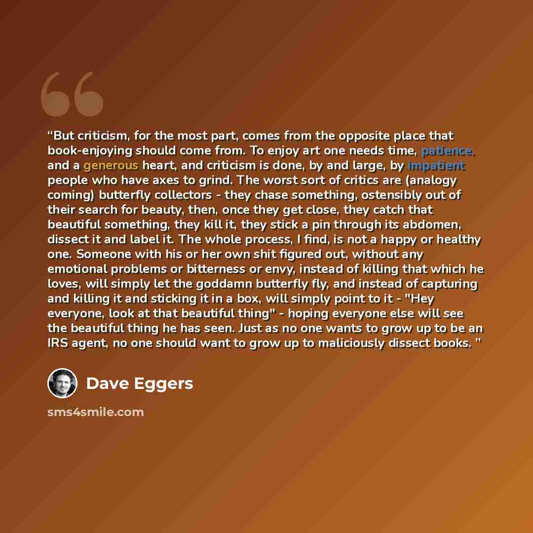 “But criticism, for the most part, comes from the opposite place that book-enjoying should come from. To enjoy art one needs time, patience, and a generous heart, and criticism is done, by and large, by impatient people who have axes to grind. The worst sort of critics are (analogy coming)…” quote by Dave Eggers