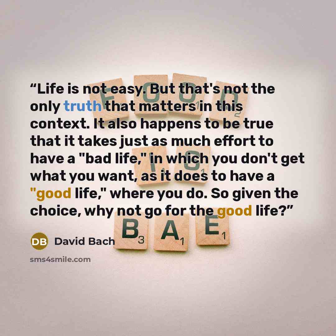 “Life is not easy. But that's not the only truth that matters in this context. It also happens to be true that it takes just as much effort to have a "bad life," in which you don't get what you want, as it does to have a "good life," where you do. So given the choice, why not go for the good life?” quote by David Bach