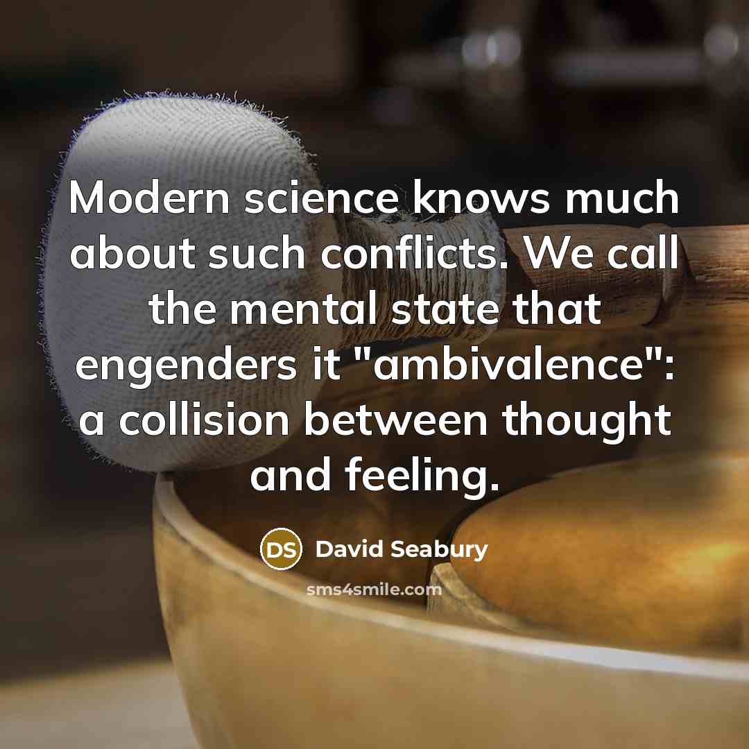 “Modern science knows much about such conflicts. We call the mental state that engenders it "ambivalence": a collision between thought and feeling.” quote by David Seabury