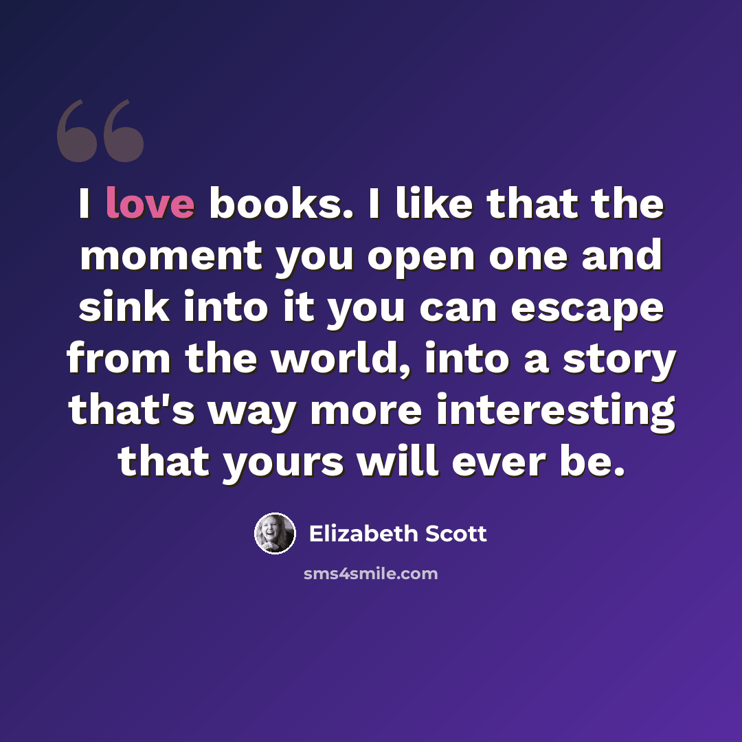 “I love books. I like that the moment you open one and sink into it you can escape from the world, into a story that's way more interesting that yours will ever be.” quote by Elizabeth Scott