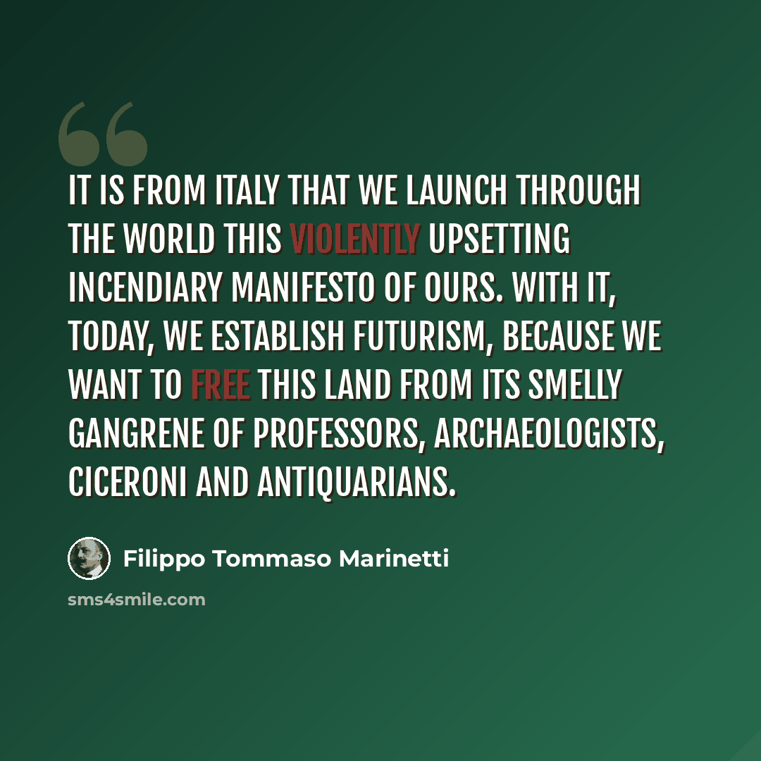 “It is from Italy that we launch through the world this violently upsetting incendiary manifesto of ours. With it, today, we establish Futurism, because we want to free this land from its smelly gangrene of professors, archaeologists, ciceroni and antiquarians.” quote by Filippo Tommaso Marinetti