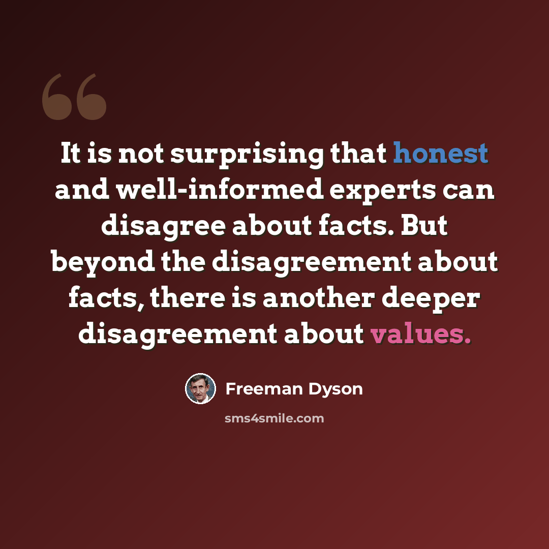 “It is not surprising that honest and well-informed experts can disagree about facts. But beyond the disagreement about facts, there is another deeper disagreement about values.” quote by Freeman Dyson