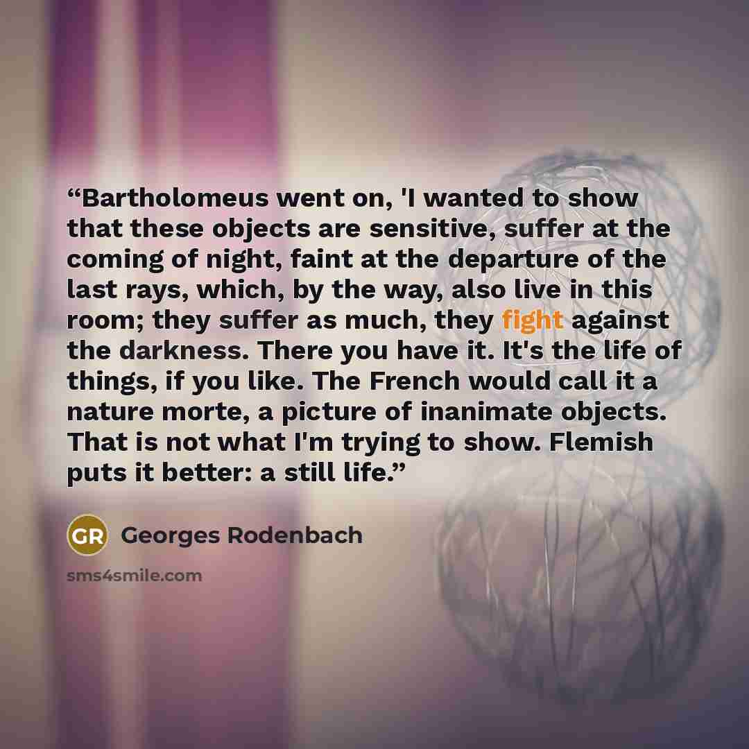 “Bartholomeus went on, 'I wanted to show that these objects are sensitive, suffer at the coming of night, faint at the departure of the last rays, which, by the way, also live in this room; they suffer as much, they fight against the darkness. There you have it. It's the life of things, if you…” quote by Georges Rodenbach
