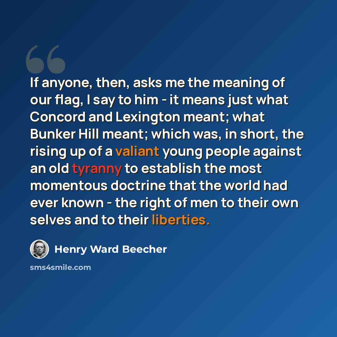 “If anyone, then, asks me the meaning of our flag, I say to him - it means just what Concord and Lexington meant; what Bunker Hill meant; which was, in short, the rising up of a valiant young people against an old tyranny to establish the most momentous doctrine that the world had ever known - the…” quote by Henry Ward Beecher