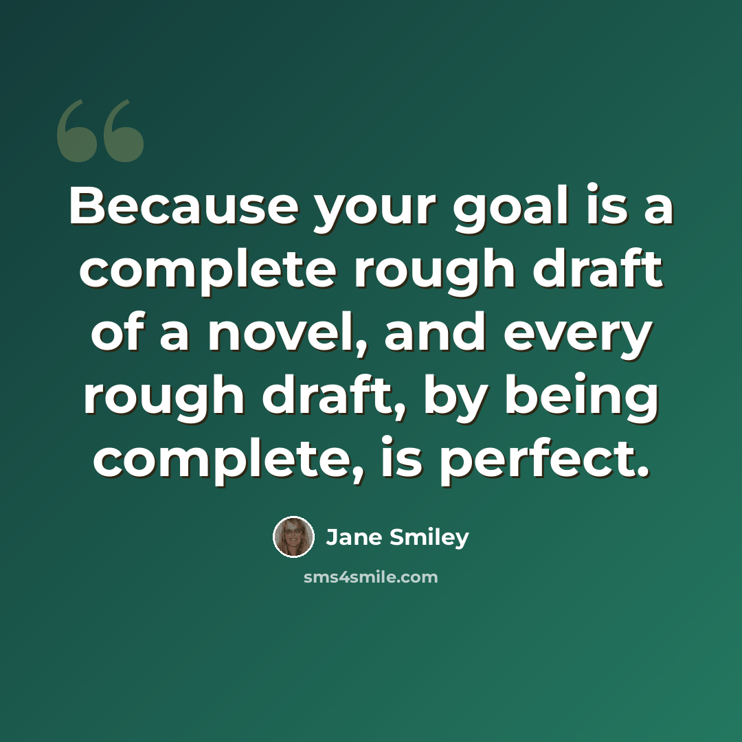 “Because your goal is a complete rough draft of a novel, and every rough draft, by being complete, is perfect.” quote by Jane Smiley