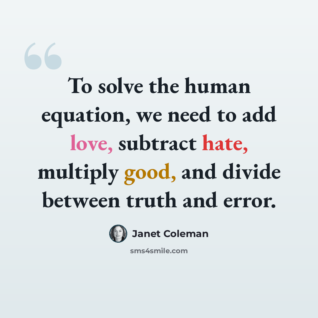 “To solve the human equation, we need to add love, subtract hate, multiply good, and divide between truth and error.” quote by Janet Coleman