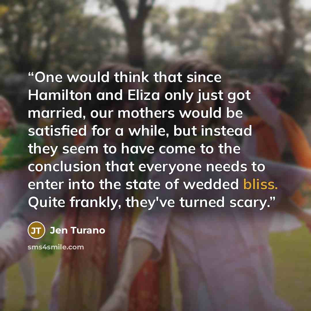 “One would think that since Hamilton and Eliza only just got married, our mothers would be satisfied for a while, but instead they seem to have come to the conclusion that everyone needs to enter into the state of wedded bliss. Quite frankly, they've turned scary.” quote by Jen Turano