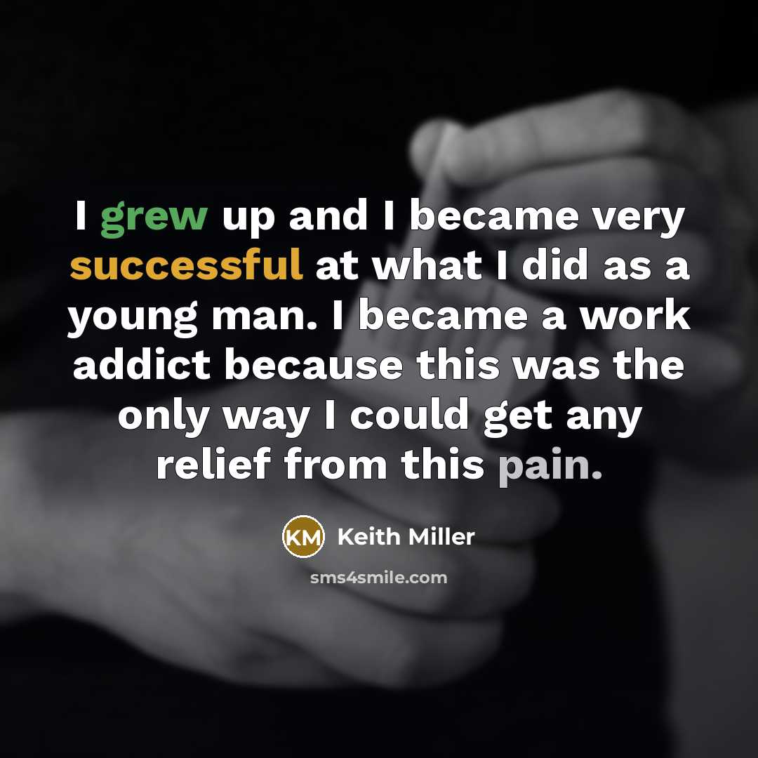 “I grew up and I became very successful at what I did as a young man. I became a work addict because this was the only way I could get any relief from this pain.” quote by Keith Miller