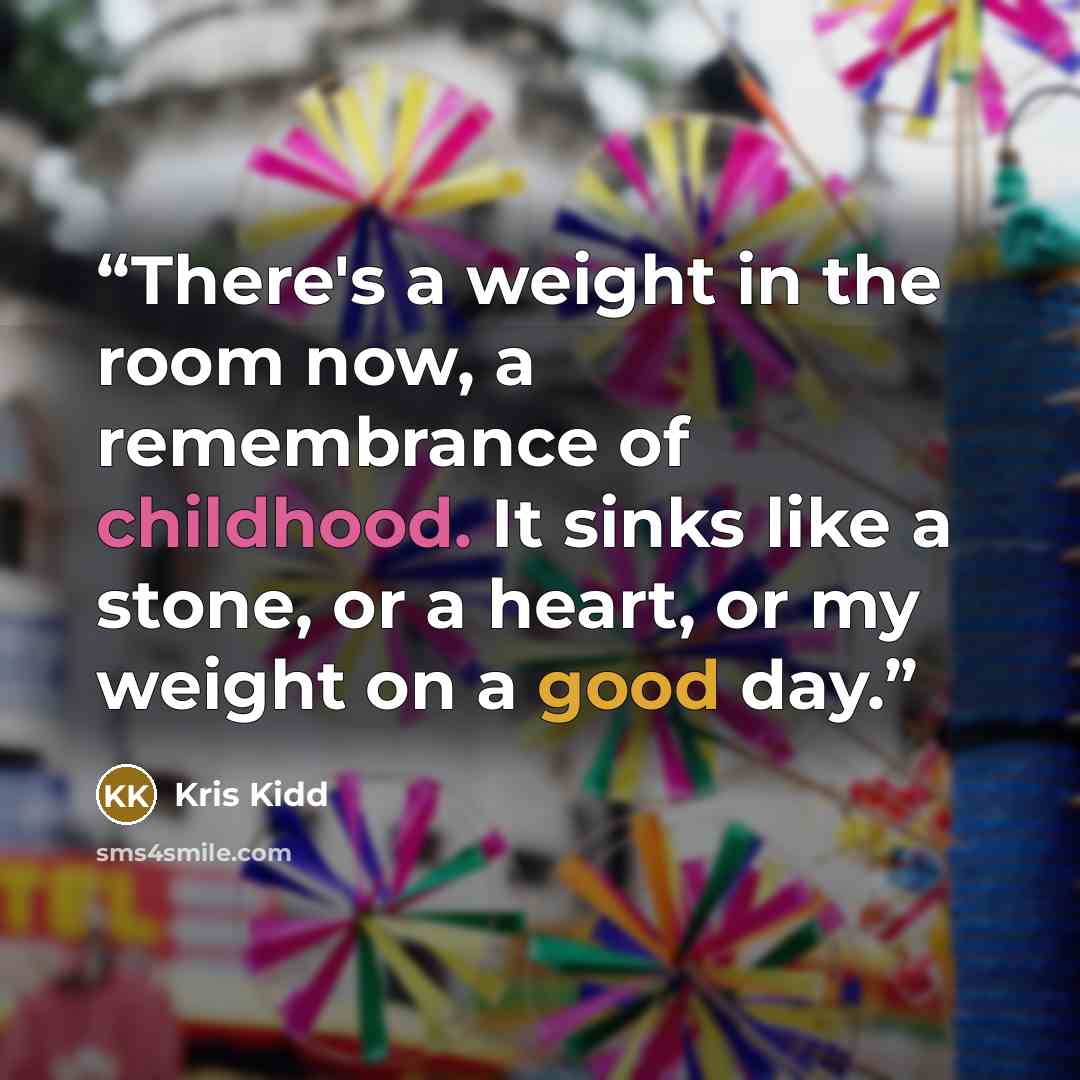 “There's a weight in the room now, a remembrance of childhood. It sinks like a stone, or a heart, or my weight on a good day.” quote by Kris Kidd